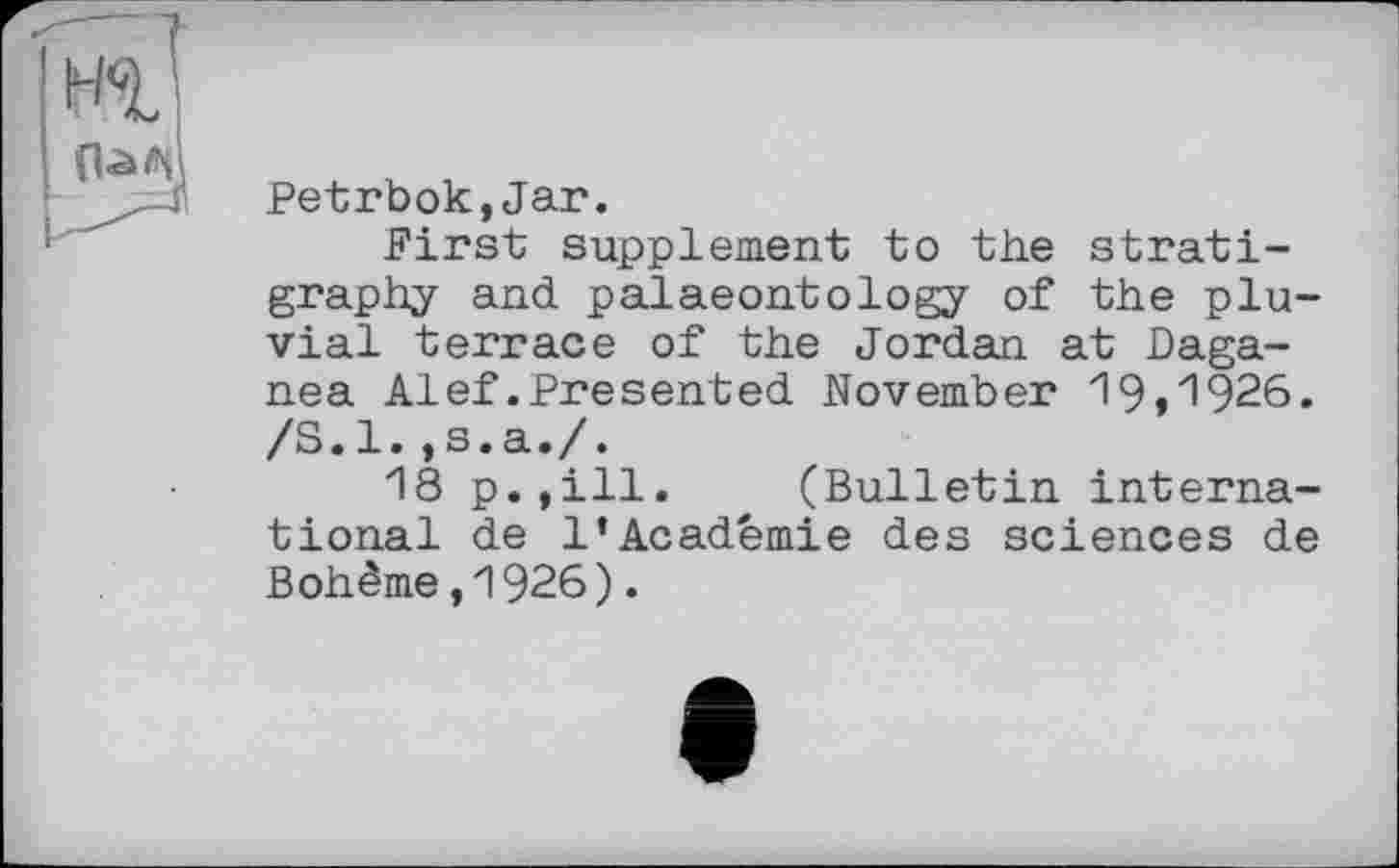 ﻿Petrbok,Jar.
First supplement to the stratigraphy and palaeontology of the pluvial terrace of the Jordan at Daga-nea Alef.Presented November 19»'1926. /S.l.,s.a./.
18 p.,ill. (Bulletin international de 1’Académie des sciences de Bohème,1926).